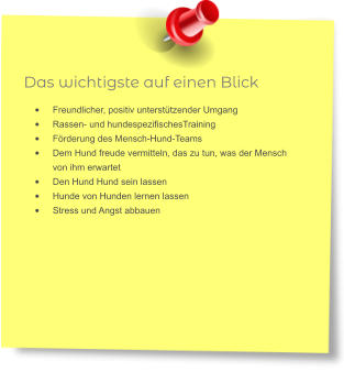 Das wichtigste auf einen Blick •	Freundlicher, positiv unterstützender Umgang •	Rassen- und hundespezifischesTraining •	Förderung des Mensch-Hund-Teams •	Dem Hund freude vermitteln, das zu tun, was der Mensch von ihm erwartet •	Den Hund Hund sein lassen •	Hunde von Hunden lernen lassen •	Stress und Angst abbauen