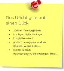 Das Wichtigste auf einen Blick •	2000m² Trainingsgelände •	in ruhiger, idyllischer Lage •	komplett umzäunt •	großer Trainingspark aus HolzBrücken, Wippe, Leiter… •	KleingeräteparkBalancestangen, Slalomstangen, Tunel…
